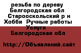 резьба по дереву - Белгородская обл., Старооскольский р-н Хобби. Ручные работы » Услуги   . Белгородская обл.